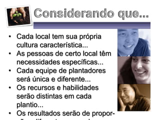 • Cada local tem sua própria
cultura característica...
• As pessoas de certo local têm
necessidades específicas...
• Cada equipe de plantadores
será única e diferente...
• Os recursos e habilidades
serão distintas em cada
plantio...
• Os resultados serão de propor-
 