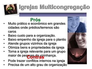 • Muito prático e econômico em grandes
cidades onde prédios/terrenos são
caros
• Baixo custo para a organização.
• Baixo empenho da igreja para o plantio
• Atende grupos vizinhos da igreja
• Otimiza bens e propriedades da igreja
• Torna a igreja relevante para um grupo
maior de pessoas da vizinhança.
• Pode trazer conflitos internos na igreja
• Precisa de um alto grau de organização
 