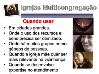• Em cidades grandes.
• Onde o uso dos recursos e
bens precisa ser otimizado.
• Onde há muitos grupos homo-
gêneos de pessoas.
• Quando a igreja mãe quer ser
mais relevante na vizinhança
• Quando se desenvolve
expertise no atendimento
 
