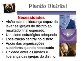 • Visão clara e liderança capaz de
levar as igrejas do distrito ao
resultado final esperado.
• Um plano estratégico adequado
• Localização central no distrito
• Apoio das organizações
superiores quando necessário
• Unidade entre os irmãos e
liderança das igrejas do distrito.
 