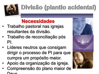 • Trabalho pastoral nas igrejas
resultantes da divisão.
• Trabalho de reconciliação pós
PI.
• Líderes neutros que consigam
dirigir o processo de PI para que
cumpra um propósito maior.
• Apoio da organização da igreja.
• Compreensão do plano maior de
 