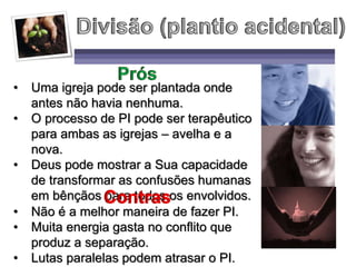 • Uma igreja pode ser plantada onde
antes não havia nenhuma.
• O processo de PI pode ser terapêutico
para ambas as igrejas – avelha e a
nova.
• Deus pode mostrar a Sua capacidade
de transformar as confusões humanas
em bênçãos para todos os envolvidos.
• Não é a melhor maneira de fazer PI.
• Muita energia gasta no conflito que
produz a separação.
• Lutas paralelas podem atrasar o PI.
 