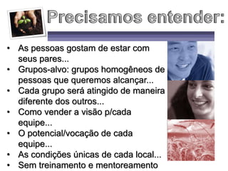 • As pessoas gostam de estar com
seus pares...
• Grupos-alvo: grupos homogêneos de
pessoas que queremos alcançar...
• Cada grupo será atingido de maneira
diferente dos outros...
• Como vender a visão p/cada
equipe...
• O potencial/vocação de cada
equipe...
• As condições únicas de cada local...
• Sem treinamento e mentoreamento
 