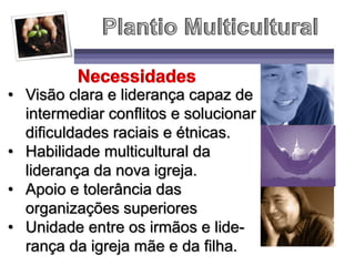 • Visão clara e liderança capaz de
intermediar conflitos e solucionar
dificuldades raciais e étnicas.
• Habilidade multicultural da
liderança da nova igreja.
• Apoio e tolerância das
organizações superiores
• Unidade entre os irmãos e lide-
rança da igreja mãe e da filha.
 