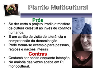 • Se der certo o projeto irradia atmosfera
de cultura celestial ao invés de conflitos
humanos.
• É um cartão de visita de tolerância e
compreensão da denominação.
• Pode tornar-se exemplo para pessoas,
regiões e nações inteiras
• Costuma ser bonito enquanto intenção.
• Na maioria das vezes acaba em PI
monocultural.
 