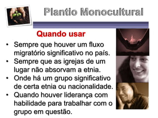 • Sempre que houver um fluxo
migratório significativo no país.
• Sempre que as igrejas de um
lugar não absorvam a etnia.
• Onde há um grupo significativo
de certa etnia ou nacionalidade.
• Quando houver liderança com
habilidade para trabalhar com o
grupo em questão.
 