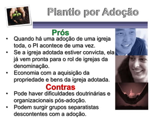 • Quando há uma adoção de uma igreja
toda, o PI acontece de uma vez.
• Se a igreja adotada estiver convicta, ela
já vem pronta para o rol de igrejas da
denominação.
• Economia com a aquisição da
propriedade e bens da igreja adotada.
• Pode haver dificuldades doutrinárias e
organizacionais pós-adoção.
• Podem surgir grupos separatistas
descontentes com a adoção.
 