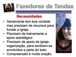 • Geralmente tem boa vontade
mas precisam de recursos para
fundar a igreja.
• Precisam de treinamento e
apoio estratégico
• Precisam de apoio da igreja-
organização, para sentirem-se
envolvidos e parte do todo.
• Compreensão e muita oração.
 