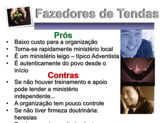 • Baixo custo para a organização
• Torna-se rapidamente ministério local
• É um ministério leigo – típico Adventista
• É autenticamente do povo desde o
início
• Se não houver treinamento e apoio
pode tender a ministério
independente...
• A organização tem pouco controle
• Se não tiver firmeza doutrinária:
heresias
 