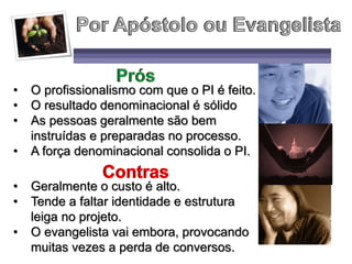 • O profissionalismo com que o PI é feito.
• O resultado denominacional é sólido
• As pessoas geralmente são bem
instruídas e preparadas no processo.
• A força denominacional consolida o PI.
• Geralmente o custo é alto.
• Tende a faltar identidade e estrutura
leiga no projeto.
• O evangelista vai embora, provocando
muitas vezes a perda de conversos.
 