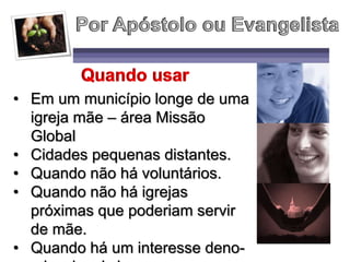 • Em um município longe de uma
igreja mãe – área Missão
Global
• Cidades pequenas distantes.
• Quando não há voluntários.
• Quando não há igrejas
próximas que poderiam servir
de mãe.
• Quando há um interesse deno-
 