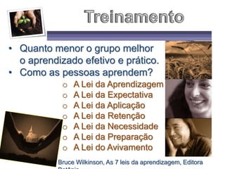 • Quanto menor o grupo melhor
o aprendizado efetivo e prático.
• Como as pessoas aprendem?
o A Lei da Aprendizagem
o A Lei da Expectativa
o A Lei da Aplicação
o A Lei da Retenção
o A Lei da Necessidade
o A Lei da Preparação
o A Lei do Avivamento
Bruce Wilkinson, As 7 leis da aprendizagem, Editora
 