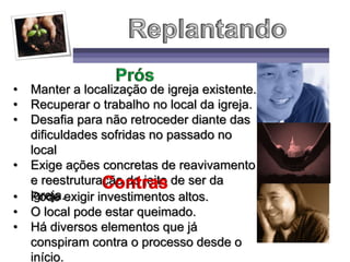 • Manter a localização de igreja existente.
• Recuperar o trabalho no local da igreja.
• Desafia para não retroceder diante das
dificuldades sofridas no passado no
local
• Exige ações concretas de reavivamento
e reestruturação do jeito de ser da
igreja.• Pode exigir investimentos altos.
• O local pode estar queimado.
• Há diversos elementos que já
conspiram contra o processo desde o
início.
 