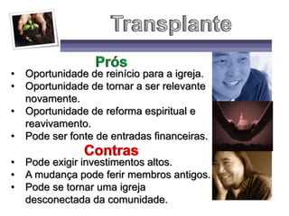 • Oportunidade de reinício para a igreja.
• Oportunidade de tornar a ser relevante
novamente.
• Oportunidade de reforma espiritual e
reavivamento.
• Pode ser fonte de entradas financeiras.
• Pode exigir investimentos altos.
• A mudança pode ferir membros antigos.
• Pode se tornar uma igreja
desconectada da comunidade.
 