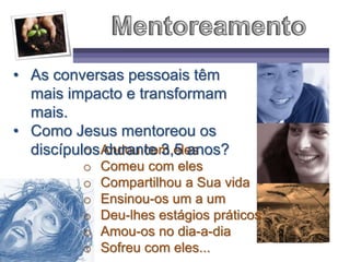 o Andou com eles
o Comeu com eles
o Compartilhou a Sua vida
o Ensinou-os um a um
o Deu-lhes estágios práticos
o Amou-os no dia-a-dia
o Sofreu com eles...
• As conversas pessoais têm
mais impacto e transformam
mais.
• Como Jesus mentoreou os
discípulos durante 3,5 anos?
 