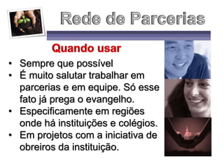 • Sempre que possível
• É muito salutar trabalhar em
parcerias e em equipe. Só esse
fato já prega o evangelho.
• Especificamente em regiões
onde há instituições e colégios.
• Em projetos com a iniciativa de
obreiros da instituição.
 