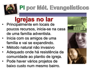 • Principalmente em locais de
poucos recursos, inicia-se na casa
de uma família adventista.
• Inicia com os amigos de uma
família e vai se expandindo.
• Método natural não invasivo
• Adequado onde há resistência da
comunidade ao plantio de igreja.
• Pode haver vários projetos de
baixo custo num mesmo bairro.
 