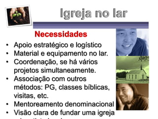 • Apoio estratégico e logístico
• Material e equipamento no lar.
• Coordenação, se há vários
projetos simultaneamente.
• Associação com outros
métodos: PG, classes bíblicas,
visitas, etc.
• Mentoreamento denominacional
• Visão clara de fundar uma igreja
 