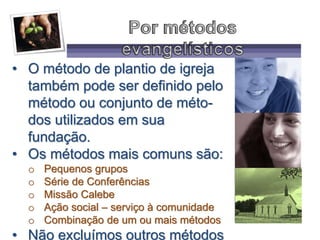 • O método de plantio de igreja
também pode ser definido pelo
método ou conjunto de méto-
dos utilizados em sua
fundação.
• Os métodos mais comuns são:
o Pequenos grupos
o Série de Conferências
o Missão Calebe
o Ação social – serviço à comunidade
o Combinação de um ou mais métodos
• Não excluímos outros métodos
 