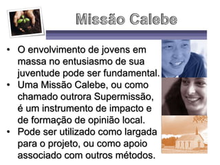 • O envolvimento de jovens em
massa no entusiasmo de sua
juventude pode ser fundamental.
• Uma Missão Calebe, ou como
chamado outrora Supermissão,
é um instrumento de impacto e
de formação de opinião local.
• Pode ser utilizado como largada
para o projeto, ou como apoio
associado com outros métodos.
 