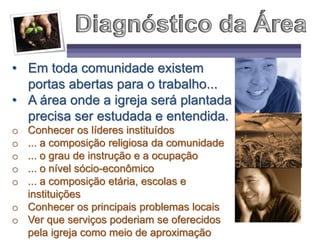 • Em toda comunidade existem
portas abertas para o trabalho...
• A área onde a igreja será plantada
precisa ser estudada e entendida.
o Conhecer os líderes instituídos
o ... a composição religiosa da comunidade
o ... o grau de instrução e a ocupação
o ... o nível sócio-econômico
o ... a composição etária, escolas e
instituições
o Conhecer os principais problemas locais
o Ver que serviços poderiam se oferecidos
pela igreja como meio de aproximação
 