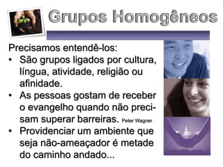 Precisamos entendê-los:
• São grupos ligados por cultura,
língua, atividade, religião ou
afinidade.
• As pessoas gostam de receber
o evangelho quando não preci-
sam superar barreiras. Peter Wagner
• Providenciar um ambiente que
seja não-ameaçador é metade
do caminho andado...
 