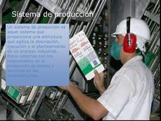 Sistema de producción
Un sistema de producción es
aquel sistema que
proporciona una estructura
que agiliza la descripción,
ejecución y el planteamiento
de un proceso industrial.
Estos sistemas son los
responsables de la
producción de bienes y
servicios en las
organizaciones.
 