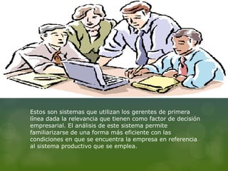 Estos son sistemas que utilizan los gerentes de primera
línea dada la relevancia que tienen como factor de decisión
empresarial. El análisis de este sistema permite
familiarizarse de una forma más eficiente con las
condiciones en que se encuentra la empresa en referencia
al sistema productivo que se emplea.
 