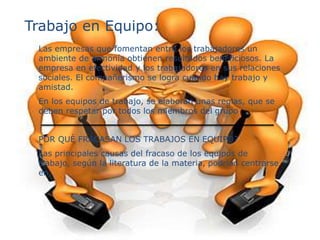 Trabajo en Equipo:
Las empresas que fomentan entre los trabajadores un
ambiente de armonía obtienen resultados beneficiosos. La
empresa en efectividad y los trabajadores en sus relaciones
sociales. El compañerismo se logra cuando hay trabajo y
amistad.
En los equipos de trabajo, se elaboran unas reglas, que se
deben respetar por todos los miembros del grupo
POR QUÈ FRACASAN LOS TRABAJOS EN EQUIPO?
Las principales causas del fracaso de los equipos de
trabajo, según la literatura de la materia, podrían centrarse
en:
 