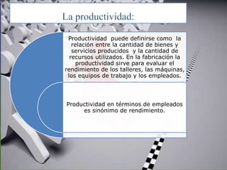 Productividad puede definirse como la
relación entre la cantidad de bienes y
servicios producidos y la cantidad de
recursos utilizados. En la fabricación la
productividad sirve para evaluar el
rendimiento de los talleres, las máquinas,
los equipos de trabajo y los empleados.
Productividad en términos de empleados
es sinónimo de rendimiento.
 