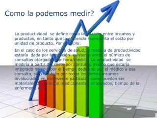 Como la podemos medir?
La productividad se define como la relación entre insumos y
productos, en tanto que la eficiencia representa el costo por
unidad de producto. Por ejemplo:
En el caso de los servicios de salud, la medida de productividad
estaría dada por la relación existente entre el número de
consultas otorgadas por hora/médico. La productividad se
mediría a partir del costo por consulta, mismo que estaría
integrado no solo por el tiempo dedicado por el médico a esa
consulta, sino también por todos los demás insumos
involucrados en ese evento particular, como pueden ser
materiales de curación medicamentos empleados, tiempo de la
enfermera, etc.
 