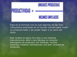 Esta es la formula con la cual algunas de las mas
influyentes empresas en el mundo utilizan para medir
su productividad y así poder llegar a la clave del
éxito.
Este modelo se aplica muy bien a una empresa
manufacturera, taller o que fabrique un conjunto
homogéneo de productos. Sin embargo, muchas
empresas moderas manufacturan una gran variedad de
productos.
 