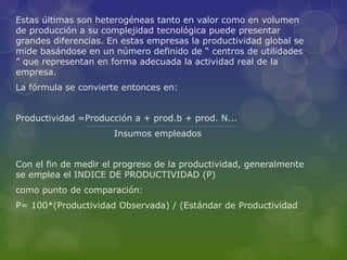 Estas últimas son heterogéneas tanto en valor como en volumen
de producción a su complejidad tecnológica puede presentar
grandes diferencias. En estas empresas la productividad global se
mide basándose en un número definido de “ centros de utilidades
” que representan en forma adecuada la actividad real de la
empresa.
La fórmula se convierte entonces en:
Productividad =Producción a + prod.b + prod. N...
Insumos empleados
Con el fin de medir el progreso de la productividad, generalmente
se emplea el INDICE DE PRODUCTIVIDAD (P)
como punto de comparación:
P= 100*(Productividad Observada) / (Estándar de Productividad
 