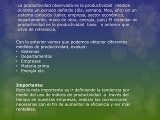 La productividad observada es la productividad medida
durante un periodo definido (día, semana. Mes, año) en un
sistema conocido (taller, empresa, sector económico,
departamento, mano de obra, energía, país) El estándar de
productividad es la productividad base o anterior que
sirve de referencia.
Con lo anterior vemos que podemos obtener diferentes
medidas de productividad, evaluar:
• Sistemas
• Departamentos
• Empresas
• Materia prima
• Energía etc.
Importante:
Pero lo más importante es ir definiendo la tendencia por
medio del uso de índices de productividad a través del
tiempo en nuestras empresas, realizar las correcciones
necesarias con el fin de aumentar la eficiencia y ser más
rentables.
 
