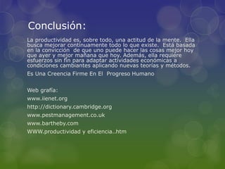 Conclusión:
La productividad es, sobre todo, una actitud de la mente. Ella
busca mejorar continuamente todo lo que existe. Está basada
en la convicción de que uno puede hacer las cosas mejor hoy
que ayer y mejor mañana que hoy. Además, ella requiere
esfuerzos sin fin para adaptar actividades económicas a
condiciones cambiantes aplicando nuevas teorías y métodos.
Es Una Creencia Firme En El Progreso Humano
Web grafía:
www.iienet.org
http://dictionary.cambridge.org
www.pestmanagement.co.uk
www.bartheby.com
WWW.productividad y eficiencia..htm
 