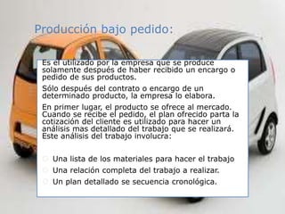 Producción bajo pedido:
Es el utilizado por la empresa que se produce
solamente después de haber recibido un encargo o
pedido de sus productos.
Sólo después del contrato o encargo de un
determinado producto, la empresa lo elabora.
En primer lugar, el producto se ofrece al mercado.
Cuando se recibe el pedido, el plan ofrecido parta la
cotización del cliente es utilizado para hacer un
análisis mas detallado del trabajo que se realizará.
Este análisis del trabajo involucra:
 Una lista de los materiales para hacer el trabajo
 Una relación completa del trabajo a realizar.
 Un plan detallado se secuencia cronológica.
 