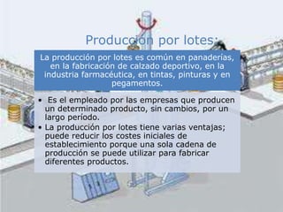 La producción por lotes es común en panaderías,
en la fabricación de calzado deportivo, en la
industria farmacéutica, en tintas, pinturas y en
pegamentos.
• Es el empleado por las empresas que producen
un determinado producto, sin cambios, por un
largo período.
• La producción por lotes tiene varias ventajas;
puede reducir los costes iniciales de
establecimiento porque una sola cadena de
producción se puede utilizar para fabricar
diferentes productos.
Producción por lotes:
 