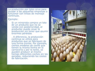 La producción por lotes sirve para
ayudar a las pequeñas empresas a
funcionar con líneas de montaje
continuas.
Ejemplo:
• Si un minorista compra un lote
de un producto que no se
venda con posterioridad, el
productor puede cesar la
producción sin tener que asumir
enormes pérdidas
• . A diferencia, la producción
continua se utiliza para
productos que se fabriquen de
una forma similar. Por ejemplo,
ciertos modelos de coche que
tienen la misma forma en la
carrocería y por lo tanto, se
pueden producir al mismo
tiempo diferentes coches sin las
paradas, reduciendo los costes
de fabricación.
 
