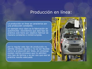La producción en línea se caracteriza por
una producción constante.
un ejemplo muy claro es la fabricación de
automóviles .recordemos que este tipo de
práctica solo tiene por objetivo fabricar de
manera constante e ininterrumpida.
por lo regular este tipo de producción no
admite cambios rápidos y no es tan flexible
como la producción por lotes, sin embargo
existen ciertos procesos que no admiten
otro tipo de técnica y es por eso que esa tal
práctica resulta adecuada.
Producción en línea:
 