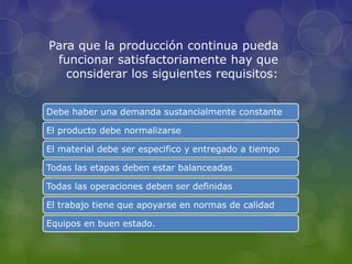 Para que la producción continua pueda
funcionar satisfactoriamente hay que
considerar los siguientes requisitos:
Debe haber una demanda sustancialmente constante
El producto debe normalizarse
El material debe ser especifico y entregado a tiempo
Todas las etapas deben estar balanceadas
Todas las operaciones deben ser definidas
El trabajo tiene que apoyarse en normas de calidad
Equipos en buen estado.
 