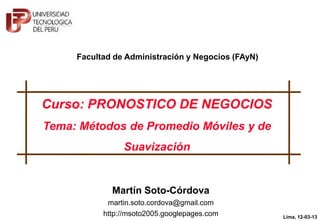 Facultad de Administración y Negocios (FAyN)




Curso: PRONOSTICO DE NEGOCIOS
Tema: Métodos de Promedio Móviles y de
                Suavización




           © Martín Soto-Córdova, 2013
                                                    Lima, 12-03-13
                                                            1
 