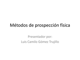 Métodos de prospección física 
Presentador por: 
Luis Camilo Gómez Trujillo 
 