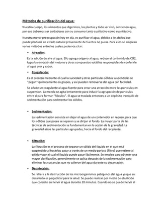 Métodos de purificación del agua:
Nuestro cuerpo, los alimentos que digerimos, las plantas y todo ser vivo, contienen agua,
por eso debemos ser cuidadosos con su consumo tanto cualitativo como cuantitativo.
Nuestra mayor preocupación hoy en día, es purificar el agua, debido a los daños que
puede producir en estado natural proveniente de fuentes no puras. Para esto se emplean
varios métodos entre los cuales podemos citar:
•

Aireación:

Es la adición de aire al agua. Ello agrega oxígeno al agua, reduce el contenido de CO2,
logra la remoción del metano y otros compuestos volátiles responsables de conferirle
al agua olor y sabor.
•

Coagulación:

Es el proceso mediante el cual la suciedad y otras partículas sólidas suspendidas se
“pegan” químicamente en grupos, y así pueden removerse del agua con facilidad.
Se añade un coagulante al agua fuente para crear una atracción entre las partículas en
suspensión. La mezcla se agita lentamente para inducir la agrupación de partículas
entre sí para formar “flóculos”. El agua se traslada entonces a un depósito tranquilo de
sedimentación para sedimentar los sólidos.

•

Sedimentación:
La sedimentación consiste en dejar el agua de un contenedor en reposo, para que
los sólidos que posee se separen y se dirijan al fondo. La mayor parte de las
técnicas de sedimentación se fundamentan en la acción de la gravedad. La
gravedad atrae las partículas agrupadas, hacia el fondo del recipiente.

•

Filtración:
La filtración es el proceso de separar un sólido del líquido en el que está
suspendido al hacerlos pasar a través de un medio poroso (filtro) que retiene al
sólido y por el cual el líquido puede pasar fácilmente. Se emplea para obtener una
mayor clarificación, generalmente se aplica después de la sedimentación para
eliminar las sustancias que no salieron del agua durante su decantación.

•

Desinfección:
Se refiere a la destrucción de los microorganismos patógenos del agua ya que su
desarrollo es perjudicial para la salud. Se puede realizar por medio de ebullición
que consiste en hervir el agua durante 20 minutos. Cuando no se puede hervir el

 