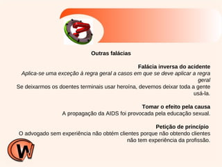 Outras falácias Falácia inversa do acidente Aplica-se uma exceção à regra geral a casos em que se deve aplicar a regra geral Se deixarmos os doentes terminais usar heroína, devemos deixar toda a gente usá-la. Tomar o efeito pela causa A propagação da AIDS foi provocada pela educação sexual. Petição de princípio   O advogado sem experiência não obtém clientes porque não obtendo clientes não tem experiência da profissão. 