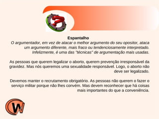Espantalho O argumentador, em vez de atacar o melhor argumento do seu opositor, ataca um argumento diferente, mais fraco ou tendenciosamente interpretado. Infelizmente, é uma das "técnicas" de argumentação mais usadas. As pessoas que querem legalizar o aborto, querem prevenção irresponsável da gravidez. Mas nós queremos uma sexualidade responsável. Logo, o aborto não deve ser legalizado. Devemos manter o recrutamento obrigatório. As pessoas não querem o fazer o serviço militar porque não lhes convém. Mas devem reconhecer que há coisas mais importantes do que a conveniência. 