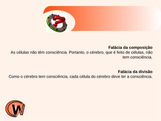 Falácia da composição As células não têm consciência. Portanto, o cérebro, que é feito de células, não tem consciência. Falácia da divisão Como o cérebro tem consciência, cada célula do cérebro deve ter a consciência. 