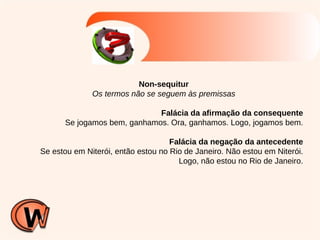 Non-sequitur Os termos não se seguem às premissas Falácia da afirmação da consequente Se jogamos bem, ganhamos. Ora, ganhamos. Logo, jogamos bem. Falácia da negação da antecedente Se estou em Niterói, então estou no Rio de Janeiro. Não estou em Niterói. Logo, não estou no Rio de Janeiro. 