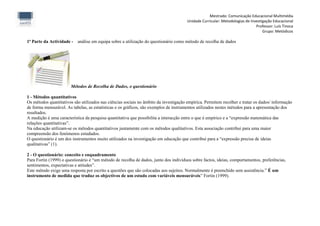 Mestrado: Comunicação Educacional Multimédia
                                                                                      Unidade Curricular: Metodologias de Investigação Educacional
                                                                                                                             Professor: Luís Tinoca
                                                                                                                                 Grupo: Metódicos

1ª Parte da Actividade - análise em equipa sobre a utilização do questionário como método de recolha de dados




                       Métodos de Recolha de Dados, o questionário

1 - Métodos quantitativos
Os métodos quantitativos são utilizados nas ciências sociais no âmbito da investigação empírica. Permitem recolher e tratar os dados/ informação
de forma mensurável. As tabelas, as estatísticas e os gráficos, são exemplos de instrumentos utilizados nestes métodos para a apresentação dos
resultados.
A medição é uma característica da pesquisa quantitativa que possibilita a interacção entre o que é empírico e a “expressão matemática das
relações quantitativas”.
Na educação utilizam-se os métodos quantitativos juntamente com os métodos qualitativos. Esta associação contribui para uma maior
compreensão dos fenómenos estudados.
O questionário é um dos instrumentos muito utilizados na investigação em educação que contribui para a “expressão precisa de ideias
qualitativas” (1).

2 - O questionário: conceito e enquadramento
Para Fortin (1999) o questionário é “um método de recolha de dados, junto dos indivíduos sobre factos, ideias, comportamentos, preferências,
sentimentos, expectativas e atitudes”.
Este método exige uma resposta por escrito a questões que são colocadas aos sujeitos. Normalmente é preenchido sem assistência.” É um
instrumento de medida que traduz os objectivos de um estudo com variáveis mensuráveis” Fortin (1999).
 