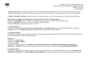 Mestrado: Comunicação Educacional Multimédia
                                                                                        Unidade Curricular: Metodologias de Investigação Educacional
                                                                                                                               Professor: Luís Tinoca
                                                                                                                                   Grupo: Metódicos

· Efectuar o pré-teste - testar através de um pré-teste a eficácia e pertinência do questionário junto de uma amostra que reflicta a população
visada, antes de se aplicar o questionário. O objectivo do pré-teste consiste em determinar e corrigir, omissões e equívocos do questionário;

· Redigir a introdução e instruções - indicar o objectivo, o tempo requerido, os autores da investigação e as instruções de preenchimento.

Resumindo, o investigador na elaboração do questionário deverá respeitar os seguintes pontos:
Princípio da Neutralidade (libertar o inquirido do referencial de juízos de valor ou do preconceito do próprio autor).
Princípio da Coerência (respostas coerentes com intenção da própria pergunta);
Princípio da Clareza (questões claras, concisas e unívocas);

4 - Tipos de questões
O questionário pode apresentar diversos níveis de estruturação: com questões fechadas em que o indivíduo é submetido a escolhas de
respostas possíveis; e com questões abertas que possibilitam aos indivíduos darem as suas respostas.

4 .1 Questões fechadas
O inquirido apenas pode assinalar a resposta(s) perante as várias opções que lhe são apresentadas. Deste modo, o inquirido terá de identificar a
resposta que pretende dar, dentro as opções facultadas.

Categorias :
• Questões de resposta única;
• Questões de resposta múltipla;
• Questões de escala.
As questões de resposta fechada têm a vantagem do tratamento dos resultados ser facilitado pela codificação e normalização da
informação. A limitação de um questionário que apenas seja formado por questões fechadas é a pouca profundidade da informação.

4. 2 Questões abertas
Neste tipo de questões não há qualquer limitação às respostas a dar pelos inquiridos: estes respondem livremente à questão. O tratamento de
informação é mais difícil, mas os dados obtidos são mais completos, uma vez que revelam os motivos da tomada de posição dos inquiridos.
 
