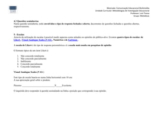 Mestrado: Comunicação Educacional Multimédia
                                                                                      Unidade Curricular: Metodologias de Investigação Educacional
                                                                                                                             Professor: Luís Tinoca
                                                                                                                                 Grupo: Metódicos

4.3 Questões semiabertas
Numa questão semiaberta, estão envolvidas o tipo de resposta fechada e aberta, decorrentes de questões fechadas e questões abertas,
respectivamente.


5 - Escalas
Através da utilização de escalas é possível medir aspectos como atitudes ou opiniões do público-alvo. Existem quatro tipos de escalas: de
Likert , Visual Analogue Scales (VAS) , Numérica e de Guttman .

A escala de Likert é do tipo de resposta psicométrica e é a escala mais usada em pesquisas de opinião.

O formato típico de um item Likert é:

   1.   Não concordo totalmente
   2.   Não concordo parcialmente
   3.   Indiferente
   4.   Concordo parcialmente
   5.   Concordo totalmente

Visual Analogue Scales (VAS )

Este tipo de escala baseia-se numa linha horizontal com 10 cm:
A sua apreciação geral sobre o produto

Péssimo ____________________________X_____Excelente.

O inquirido deve responder à questão assinalando na linha a posição que corresponde à sua opinião.
 